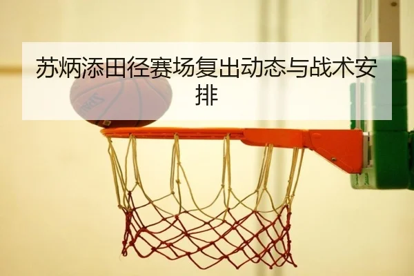 苏炳添田径赛场复出动态与战术安排